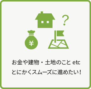 お金や建物・土地のことetc  とにかくスムーズに進めたい！