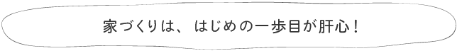 家づくりは、はじめの一歩目が肝心！
